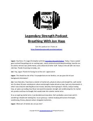 Legendary Strength Podcast
                       Breathing With Jon Haas
                                    Get this podcast on iTunes at:
                              http://legendarystrength.com/go/podcast




Logan: Hey there. It’s Logan Christopher with the Legendary Strength Podcast. Today, I have a special
guest and we’ll be getting into an exciting topic, mostly centered around deep breathing, how this can
be used to enhance you performance, and a whole lot of other stuff. Today on the call with me I have
Job Haas. Thanks for joining me today, Jon.

Jon: Hey, Logan. Thanks for having me on the call. I appreciate it.

Logan: This should be a lot of fun. For people that are not familiar, can you give a bit of your
background information?

Jon: Sure. Basically, I have been a student of martial arts, physical culture and strength for, well martial
arts for about 30 years and physical culture and strength maybe almost as long. I got very interested in it
when I was a kid and watching Bruce Lee movies, Saturday morning kung fu movies, and just seeing
how, as I grew up reading, how Bruce Lee would incorporate strength and conditioning into his martial
arts practice and how he thought that would make him a better martial artist.

So as an aspiring martial artist, I just decided you know what, that’s probably a wise move and it’s
something I should start looking into. So as I grew up, I started studying all manner of strength,
conditioning, fitness, physical culture alongside martial arts.

Logan: What sort of martial arts are you into?



                            Copyright © 2013 LegendaryStrength.com All Rights Reserved
 