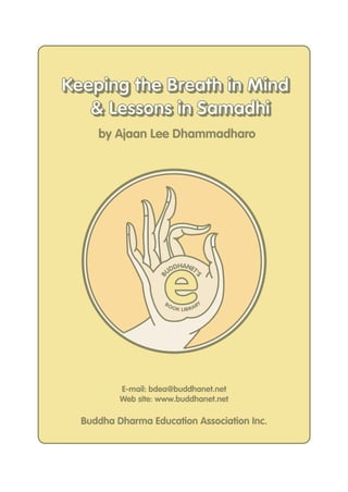 Keeping the Breath in Mind
   & Lessons in Samadhi
     by Ajaan Lee Dhammadharo




                     e
                         DHANET
                       UD      '
                   B



                                     S




                     BO                   Y
                          O K LIB R A R




          E-mail: bdea@buddhanet.net
          Web site: www.buddhanet.net

  Buddha Dharma Education Association Inc.
 