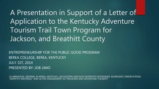 A Presentation in Support of a Letter of
Application to the Kentucky Adventure
Tourism Trail Town Program for
Jackson, and Breathitt County
ENTREPRENEURSHIP FOR THE PUBLIC GOOD PROGRAM
BEREA COLLEGE, BEREA, KENTUCKY
JULY 1ST, 2014
PRESENTED BY: JOB LIMO
24 ABINGDON, VIRGINIA; 64 BEREA, KENTUCKY; 204 EASTERN KENTUCKY INTERCEPT INTERVIEWS, BUSINESSES OBSERVATIONS,
“EMPATHY MEETINGS,” AND ACTIVE ENGAGEMENT AS TRAVELERS AND ADVENTURE TOURISTS
 