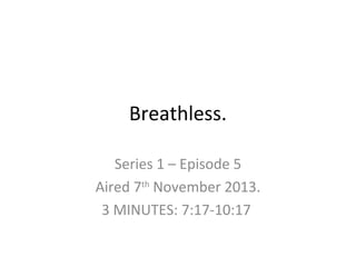 Breathless.
Series 1 – Episode 5
Aired 7th November 2013.
3 MINUTES: 7:17-10:17

 