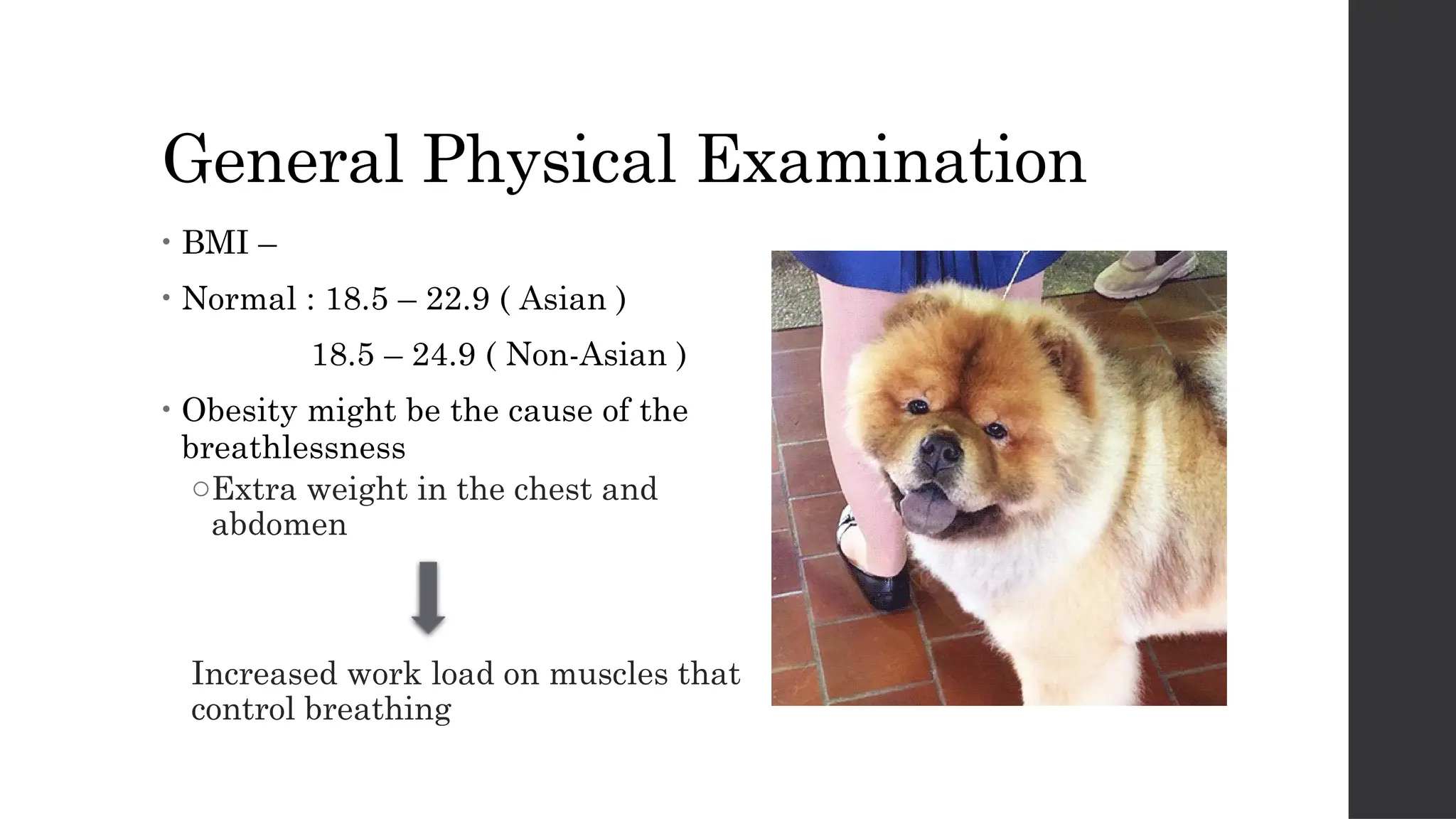 General Physical Examination
• BMI –
• Normal : 18.5 – 22.9 ( Asian )
18.5 – 24.9 ( Non-Asian )
• Obesity might be the cause of the
breathlessness
oExtra weight in the chest and
abdomen
Increased work load on muscles that
control breathing
 