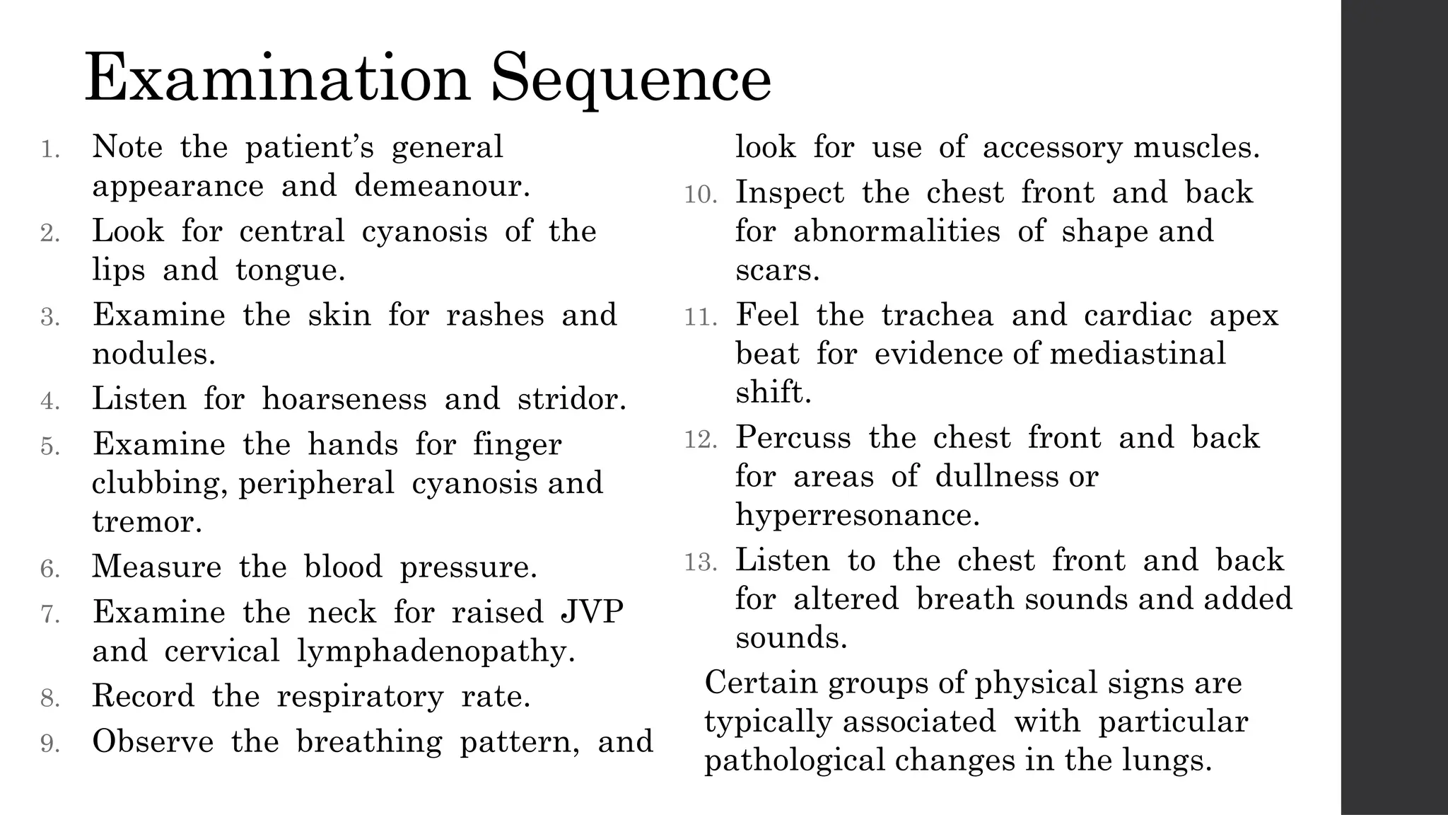 Examination Sequence
1. Note the patient’s general
appearance and demeanour.
2. Look for central cyanosis of the
lips and tongue.
3. Examine the skin for rashes and
nodules.
4. Listen for hoarseness and stridor.
5. Examine the hands for finger
clubbing, peripheral cyanosis and
tremor.
6. Measure the blood pressure.
7. Examine the neck for raised JVP
and cervical lymphadenopathy.
8. Record the respiratory rate.
9. Observe the breathing pattern, and
look for use of accessory muscles.
10. Inspect the chest front and back
for abnormalities of shape and
scars.
11. Feel the trachea and cardiac apex
beat for evidence of mediastinal
shift.
12. Percuss the chest front and back
for areas of dullness or
hyperresonance.
13. Listen to the chest front and back
for altered breath sounds and added
sounds.
Certain groups of physical signs are
typically associated with particular
pathological changes in the lungs.
 