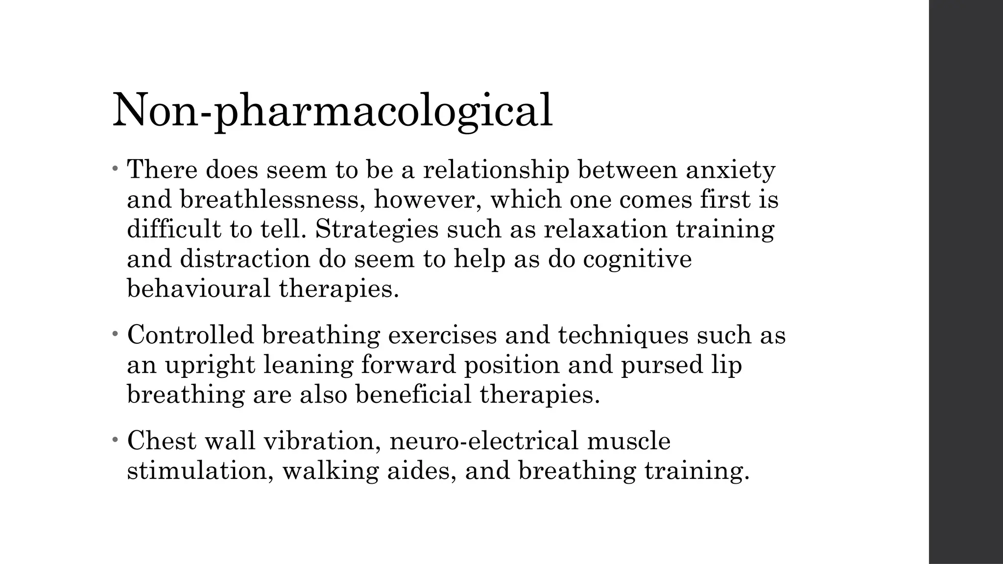 Non-pharmacological
• There does seem to be a relationship between anxiety
and breathlessness, however, which one comes first is
difficult to tell. Strategies such as relaxation training
and distraction do seem to help as do cognitive
behavioural therapies.
• Controlled breathing exercises and techniques such as
an upright leaning forward position and pursed lip
breathing are also beneficial therapies.
• Chest wall vibration, neuro-electrical muscle
stimulation, walking aides, and breathing training.
 