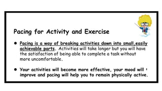  Pacing is a way of breaking activities down into small,easily
achievable parts. Activities will take longer but you will have
the satisfaction of being able to complete a task without
more uncomfortable.
 Your activities will become more effective, your mood will
improve and pacing will help you to remain physically active....
Pacing for Activity and Exercise
 