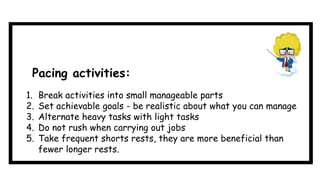 1. Break activities into small manageable parts
2. Set achievable goals - be realistic about what you can manage
3. Alternate heavy tasks with light tasks
4. Do not rush when carrying out jobs
5. Take frequent shorts rests, they are more beneficial than
fewer longer rests.
Pacing activities:
 