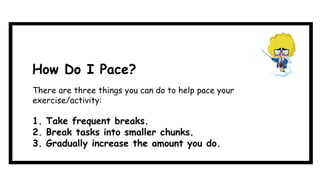 How Do I Pace?
There are three things you can do to help pace your
exercise/activity:
1. Take frequent breaks.
2. Break tasks into smaller chunks.
3. Gradually increase the amount you do.
 