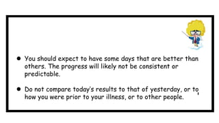  You should expect to have some days that are better than
others. The progress will likely not be consistent or
predictable.
 Do not compare today’s results to that of yesterday, or to
how you were prior to your illness, or to other people.
 