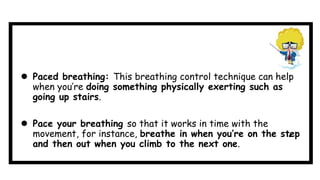  Paced breathing: This breathing control technique can help
when you’re doing something physically exerting such as
going up stairs.
 Pace your breathing so that it works in time with the
movement, for instance, breathe in when you’re on the step
and then out when you climb to the next one.
 