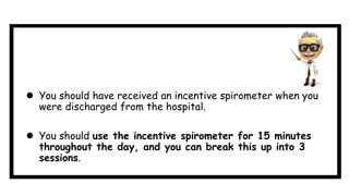 You should have received an incentive spirometer when you
were discharged from the hospital.
 You should use the incentive spirometer for 15 minutes
throughout the day, and you can break this up into 3
sessions.
 