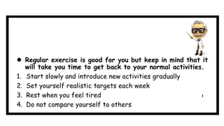  Regular exercise is good for you but keep in mind that it
will take you time to get back to your normal activities.
1. Start slowly and introduce new activities gradually
2. Set yourself realistic targets each week
3. Rest when you feel tired
4. Do not compare yourself to others
 