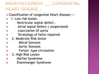  Classification of congenital Heart disease----
 1. Low risk lesion.
       Ventricular septal defect .
       Atrial septal Defect ( unoperated)
        coarctation Of aorta
        Teratology of fallot repaired
   2. Moderate Risk lesion
         Mitral Stenosis
         Aortic Stenosis
         Fortan- type circulation
   3. High Risk Lesion
       Marfan Syndrome
       Eisenmanger Syndrome
 