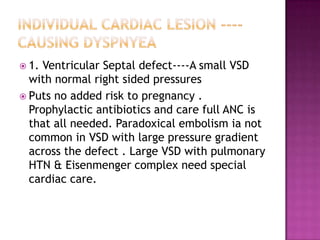  1. Ventricular Septal defect----A small VSD
  with normal right sided pressures
 Puts no added risk to pregnancy .
  Prophylactic antibiotics and care full ANC is
  that all needed. Paradoxical embolism ia not
  common in VSD with large pressure gradient
  across the defect . Large VSD with pulmonary
  HTN & Eisenmenger complex need special
  cardiac care.
 