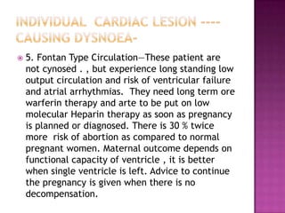    5. Fontan Type Circulation—These patient are
    not cynosed . , but experience long standing low
    output circulation and risk of ventricular failure
    and atrial arrhythmias. They need long term ore
    warferin therapy and arte to be put on low
    molecular Heparin therapy as soon as pregnancy
    is planned or diagnosed. There is 30 % twice
    more risk of abortion as compared to normal
    pregnant women. Maternal outcome depends on
    functional capacity of ventricle , it is better
    when single ventricle is left. Advice to continue
    the pregnancy is given when there is no
    decompensation.
 