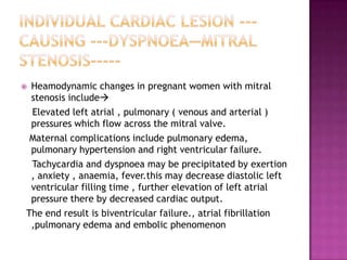 Heamodynamic changes in pregnant women with mitral
 stenosis include
 Elevated left atrial , pulmonary ( venous and arterial )
 pressures which flow across the mitral valve.
 Maternal complications include pulmonary edema,
 pulmonary hypertension and right ventricular failure.
 Tachycardia and dyspnoea may be precipitated by exertion
 , anxiety , anaemia, fever.this may decrease diastolic left
 ventricular filling time , further elevation of left atrial
 pressure there by decreased cardiac output.
The end result is biventricular failure., atrial fibrillation
 ,pulmonary edema and embolic phenomenon
 
