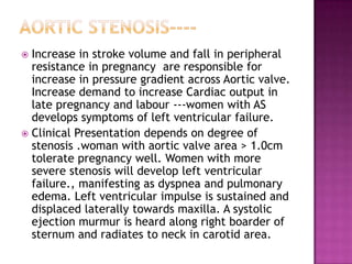  Increase in stroke volume and fall in peripheral
  resistance in pregnancy are responsible for
  increase in pressure gradient across Aortic valve.
  Increase demand to increase Cardiac output in
  late pregnancy and labour ---women with AS
  develops symptoms of left ventricular failure.
 Clinical Presentation depends on degree of
  stenosis .woman with aortic valve area > 1.0cm
  tolerate pregnancy well. Women with more
  severe stenosis will develop left ventricular
  failure., manifesting as dyspnea and pulmonary
  edema. Left ventricular impulse is sustained and
  displaced laterally towards maxilla. A systolic
  ejection murmur is heard along right boarder of
  sternum and radiates to neck in carotid area.
 