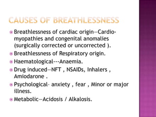  Breathlessness  of cardiac origin—Cardio-
  myopathies and congenital anomalies
  (surgically corrected or uncorrected ).
 Breathlessness of Respiratory origin.
 Haematological---Anaemia.
 Drug induced—NFT , NSAIDs, Inhalers ,
  Amiodarone .
 Psychological– anxiety , fear , Minor or major
  illness.
 Metabolic—Acidosis / Alkalosis.
 