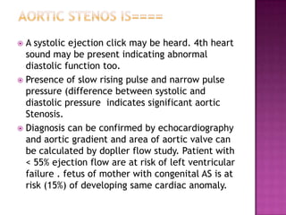  A systolic ejection click may be heard. 4th heart
  sound may be present indicating abnormal
  diastolic function too.
 Presence of slow rising pulse and narrow pulse
  pressure (difference between systolic and
  diastolic pressure indicates significant aortic
  Stenosis.
 Diagnosis can be confirmed by echocardiography
  and aortic gradient and area of aortic valve can
  be calculated by dopller flow study. Patient with
  < 55% ejection flow are at risk of left ventricular
  failure . fetus of mother with congenital AS is at
  risk (15%) of developing same cardiac anomaly.
 