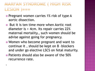 Pregnant  women carries 1% risk of type A
  aortic dissection.
 But it is ten time more when Aortic root
  diameter is > 4cm. Its repair carries 22%
  maternal mortality., such women should be
  advise against going for pregnancy.
 Women who become pregnant and want to
  continue it , should be kept on B –blockers
  and under go elective LSCS on fetal maturity.
 Patients should also be aware of the 50%
  recurrence rate.
.
 