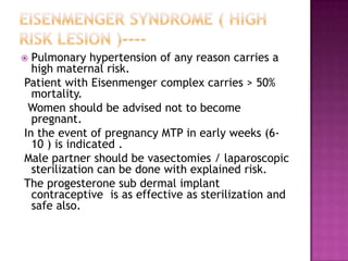  Pulmonary hypertension of any reason carries a
  high maternal risk.
Patient with Eisenmenger complex carries > 50%
  mortality.
 Women should be advised not to become
  pregnant.
In the event of pregnancy MTP in early weeks (6-
  10 ) is indicated .
Male partner should be vasectomies / laparoscopic
  sterilization can be done with explained risk.
The progesterone sub dermal implant
  contraceptive is as effective as sterilization and
  safe also.
 