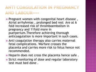  Pregnant women with congenital heart disease ,
  Atrial arrhyhmias , prolonged bed rest Are at 6
  fold increased risk of thromboembolism in
  pregnancy and 11fold more in
  puerperium.Therefore achieving thorough
  anticoagulation is more important in such cases.
 Anti coagulation therapy also carries maternal
  fetal complications. Warfare crosses the
  placenta and carries more risk to fetus hence not
  recommended.
 Heparin does not cross the placenta hence safe .
 Strict monitoring of dose and regular laboratory
  test must bed done .
 