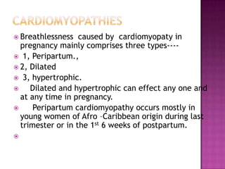  Breathlessness   caused by cardiomyopaty in
  pregnancy mainly comprises three types----
 1, Peripartum.,
 2, Dilated
 3, hypertrophic.
    Dilated and hypertrophic can effect any one and
  at any time in pregnancy.
     Peripartum cardiomyopathy occurs mostly in
  young women of Afro –Caribbean origin during last
  trimester or in the 1st 6 weeks of postpartum.

 