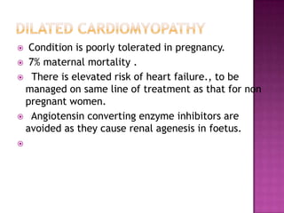  Condition is poorly tolerated in pregnancy.
 7% maternal mortality .
 There is elevated risk of heart failure., to be
 managed on same line of treatment as that for non
 pregnant women.
 Angiotensin converting enzyme inhibitors are
 avoided as they cause renal agenesis in foetus.

 