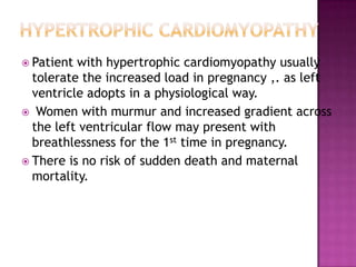  Patient with hypertrophic cardiomyopathy usually
  tolerate the increased load in pregnancy ,. as left
  ventricle adopts in a physiological way.
 Women with murmur and increased gradient across
  the left ventricular flow may present with
  breathlessness for the 1st time in pregnancy.
 There is no risk of sudden death and maternal
  mortality.
 
