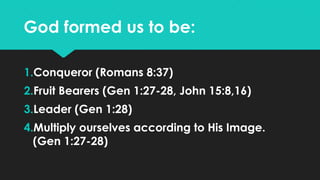 God formed us to be:
1.Conqueror (Romans 8:37)
2.Fruit Bearers (Gen 1:27-28, John 15:8,16)
3.Leader (Gen 1:28)
4.Multiply ...