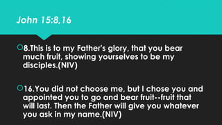 John 15:8,16
8.This is to my Father's glory, that you bear
much fruit, showing yourselves to be my
disciples.(NIV)
16.Yo...