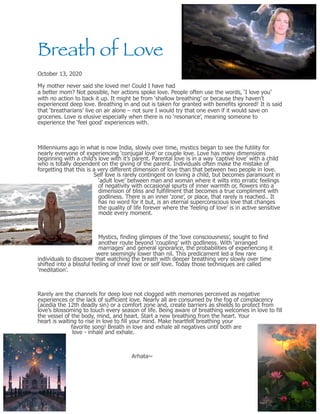 Breath of Love
October 13, 2020
My mother never said she loved me! Could I have had
a better mom? Not possible, her actions spoke love. People often use the words, ‘I love you’
with no action to back it up. It might be from ‘shallow breathing’ or because they haven’t
experienced deep love. Breathing in and out is taken for granted with benefits ignored! It is said
that ‘breatharians’ live on air alone – not sure I would try that one even if it would save on
groceries. Love is elusive especially when there is no ‘resonance’, meaning someone to
experience the ‘feel good’ experiences with.
Millenniums ago in what is now India, slowly over time, mystics began to see the futility for
nearly everyone of experiencing ‘conjugal love’ or couple love. Love has many dimensions
beginning with a child’s love with it’s parent. Parental love is in a way ‘captive love’ with a child
who is totally dependent on the giving of the parent. Individuals often make the mistake of
forgetting that this is a very different dimension of love than that between two people in love.
Self love is rarely contingent on loving a child, but becomes paramount in
‘adult love’ between man and woman where it wilts into erratic feelings
of negativity with occasional spurts of inner warmth or, flowers into a
dimension of bliss and fulfillment that becomes a true compliment with
godliness. There is an inner ‘zone’, or place, that rarely is reached.. It
has no word for it but, is an eternal superconscious love that changes
the quality of life forever where the ‘feeling of love’ is in active sensitive
mode every moment.
Mystics, finding glimpses of the ‘love consciousness’, sought to find
another route beyond ‘coupling’ with godliness. With ‘arranged
marriages’ and general ignorance, the probabilities of experiencing it
were seemingly lower than nil. This predicament led a few rare
individuals to discover that watching the breath with deeper breathing very slowly over time
shifted into a blissful feeling of inner love or self love. Today those techniques are called
‘meditation’.
Rarely are the channels for deep love not clogged with memories perceived as negative
experiences or the lack of sufficient love. Nearly all are consumed by the fog of complacency
(acedia the 12th deadly sin) or a comfort zone and, create barriers as shields to protect from
love’s blossoming to touch every season of life. Being aware of breathing welcomes in love to fill
the vessel of the body, mind, and heart. Start a new breathing from the heart. Your
heart is waiting to rise in love to fill your mind. Make heartfelt breathing your
favorite song! Breath in love and exhale all negatives until both are
love - inhale and exhale.
Arhata~
 