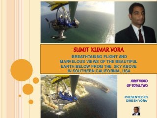 SUMIT KUMAR VORA 
BREATHTAKING FLIGHT AND 
MARVELOUS VIEWS OF THE BEAUTIFUL 
EARTH BELOW FROM THE SKY ABOVE 
IN SOUTHERN CALIFORNIA, USA 
FIRST VIDEO 
OF TOTAL TWO 
PRESENTED BY 
DINESH VORA 
 
