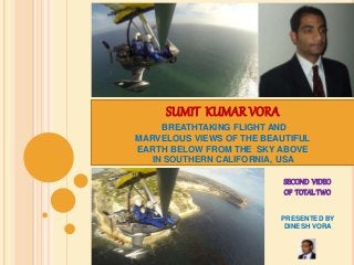 SUMIT KUMAR VORA 
BREATHTAKING FLIGHT AND 
MARVELOUS VIEWS OF THE BEAUTIFUL 
EARTH BELOW FROM THE SKY ABOVE 
IN SOUTHERN CALIFORNIA, USA 
SECOND VIDEO 
OF TOTAL TWO 
PRESENTED BY 
DINESH VORA 
 