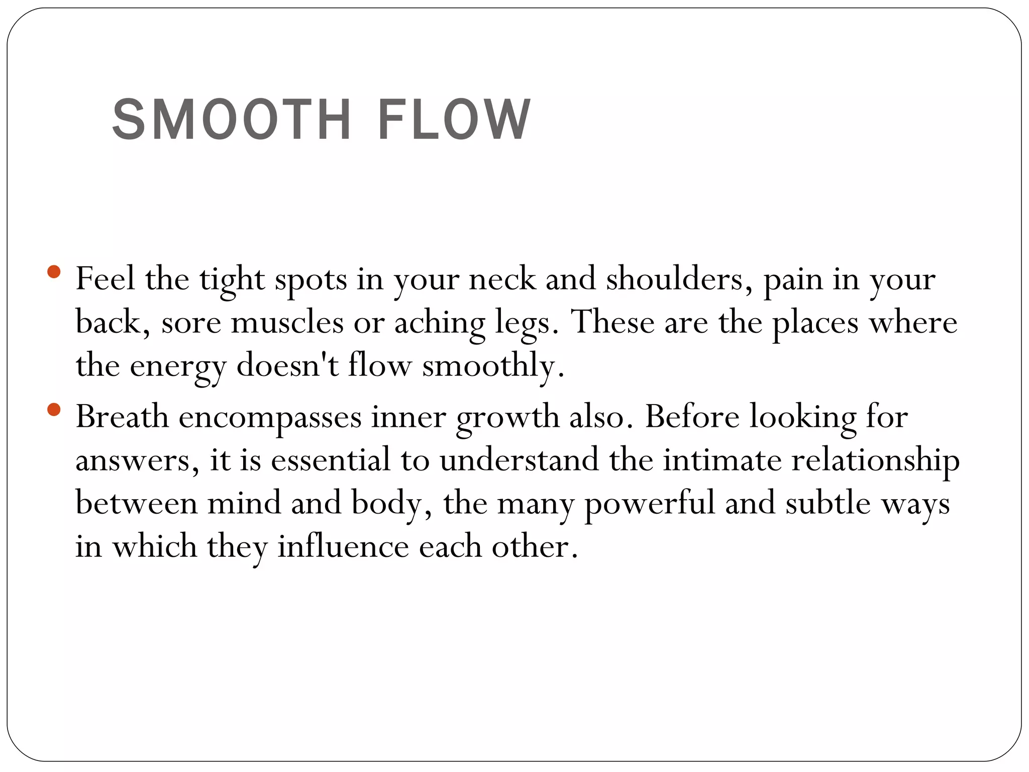 SMOOTH FLOW   Feel the tight spots in your neck and shoulders, pain in your back, sore muscles or aching legs. These are the places where the energy doesn't flow smoothly.  Breath encompasses inner growth also. Before looking for answers, it is essential to understand the intimate relationship between mind and body, the many powerful and subtle ways in which they influence each other.  