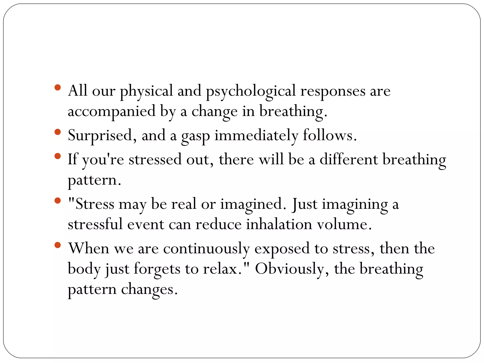 All our physical and psychological responses are accompanied by a change in breathing.  Surprised, and a gasp immediately follows.  If you're stressed out, there will be a different breathing pattern.  "Stress may be real or imagined. Just imagining a stressful event can reduce inhalation volume.  When we are continuously exposed to stress, then the body just forgets to relax." Obviously, the breathing pattern changes. 