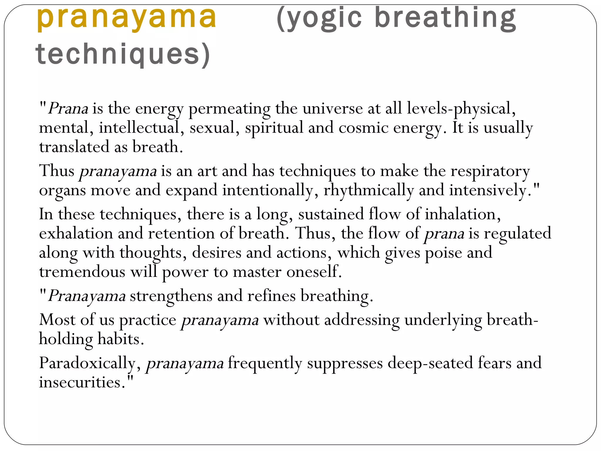 pranayama   (yogic breathing techniques) " Prana  is the energy permeating the universe at all levels-physical, mental, intellectual, sexual, spiritual and cosmic energy. It is usually translated as breath.  Thus  pranayama  is an art and has techniques to make the respiratory organs move and expand intentionally, rhythmically and intensively."  In these techniques, there is a long, sustained flow of inhalation, exhalation and retention of breath. Thus, the flow of  prana  is regulated along with thoughts, desires and actions, which gives poise and tremendous will power to master oneself.  " Pranayama  strengthens and refines breathing.  Most of us practice  pranayama  without addressing underlying breath-holding habits.  Paradoxically,  pranayama  frequently suppresses deep-seated fears and insecurities."  