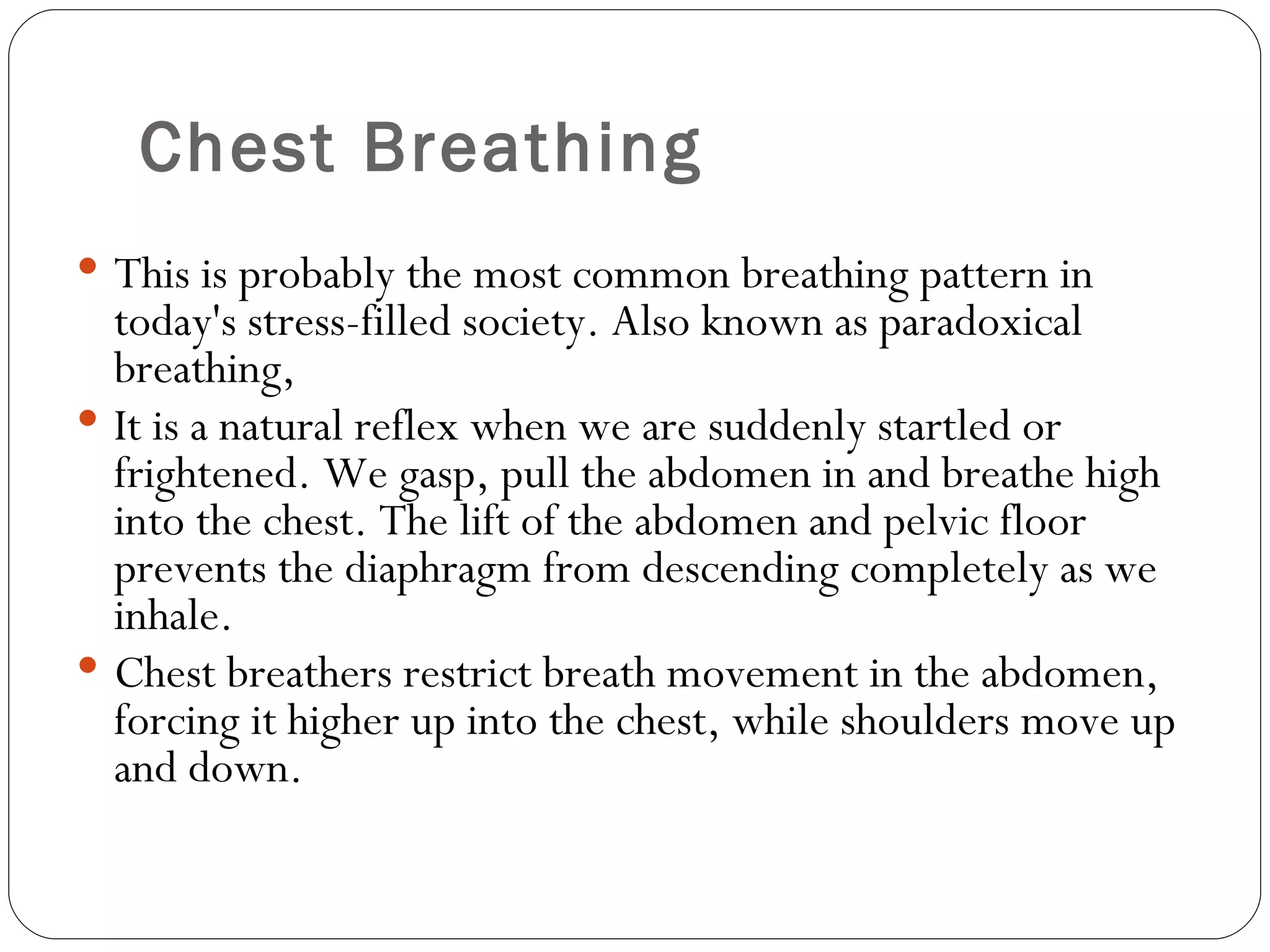 Chest Breathing This is probably the most common breathing pattern in today's stress-filled society. Also known as paradoxical breathing,  It is a natural reflex when we are suddenly startled or frightened. We gasp, pull the abdomen in and breathe high into the chest. The lift of the abdomen and pelvic floor prevents the diaphragm from descending completely as we inhale.  Chest breathers restrict breath movement in the abdomen, forcing it higher up into the chest, while shoulders move up and down.  