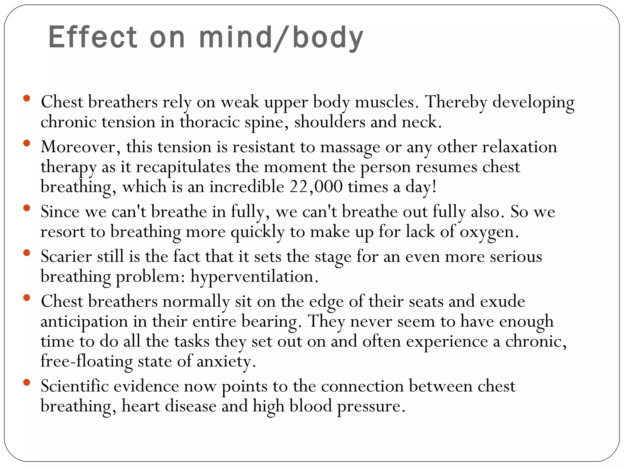 Effect on mind/body Chest breathers rely on weak upper body muscles. Thereby developing chronic tension in thoracic spine, shoulders and neck. Moreover, this tension is resistant to massage or any other relaxation therapy as it recapitulates the moment the person resumes chest breathing, which is an incredible 22,000 times a day! Since we can't breathe in fully, we can't breathe out fully also. So we resort to breathing more quickly to make up for lack of oxygen. Scarier still is the fact that it sets the stage for an even more serious breathing problem: hyperventilation.  Chest breathers normally sit on the edge of their seats and exude anticipation in their entire bearing. They never seem to have enough time to do all the tasks they set out on and often experience a chronic, free-floating state of anxiety.  Scientific evidence now points to the connection between chest breathing, heart disease and high blood pressure.  