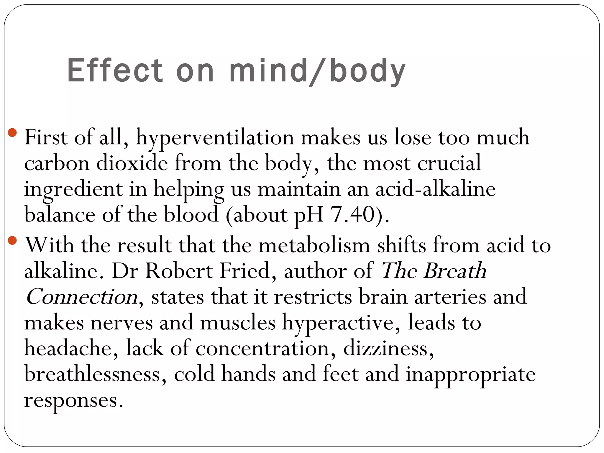 Effect on mind/body First of all, hyperventilation makes us lose too much carbon dioxide from the body, the most crucial ingredient in helping us maintain an acid-alkaline balance of the blood (about pH 7.40).  With the result that the metabolism shifts from acid to alkaline. Dr Robert Fried, author of  The Breath Connection , states that it restricts brain arteries and makes nerves and muscles hyperactive, leads to headache, lack of concentration, dizziness, breathlessness, cold hands and feet and inappropriate responses.  