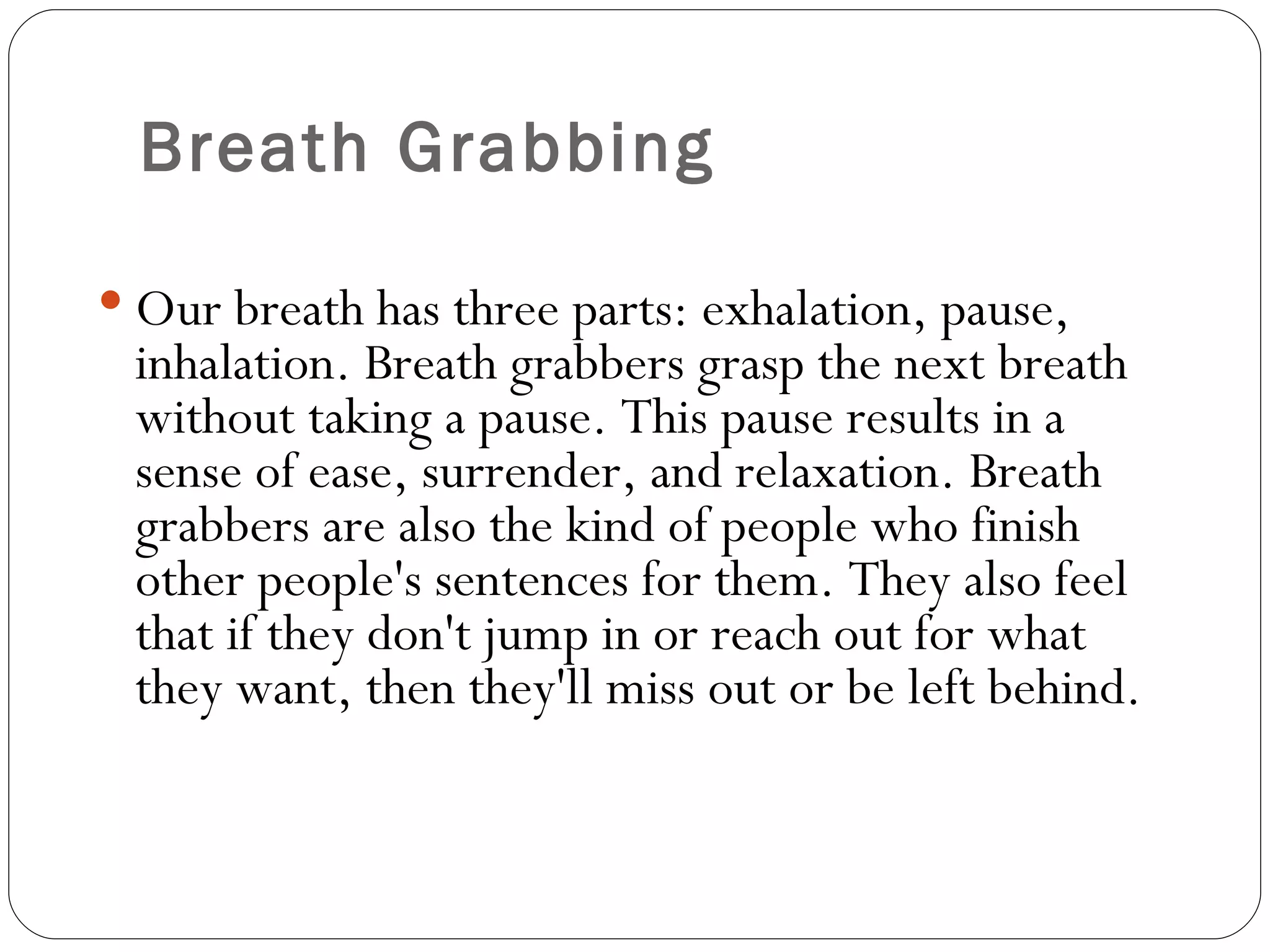 Breath Grabbing Our breath has three parts: exhalation, pause, inhalation. Breath grabbers grasp the next breath without taking a pause. This pause results in a sense of ease, surrender, and relaxation. Breath grabbers are also the kind of people who finish other people's sentences for them. They also feel that if they don't jump in or reach out for what they want, then they'll miss out or be left behind.  