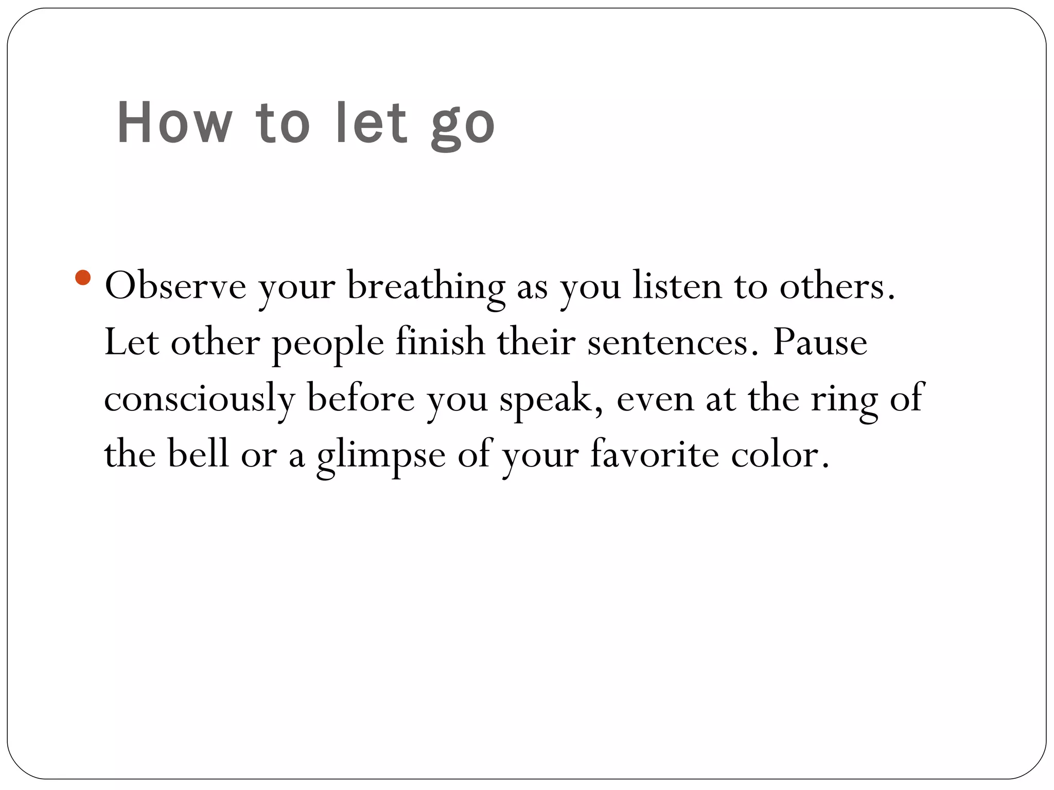 How to let go Observe your breathing as you listen to others. Let other people finish their sentences. Pause consciously before you speak, even at the ring of the bell or a glimpse of your favorite color.  