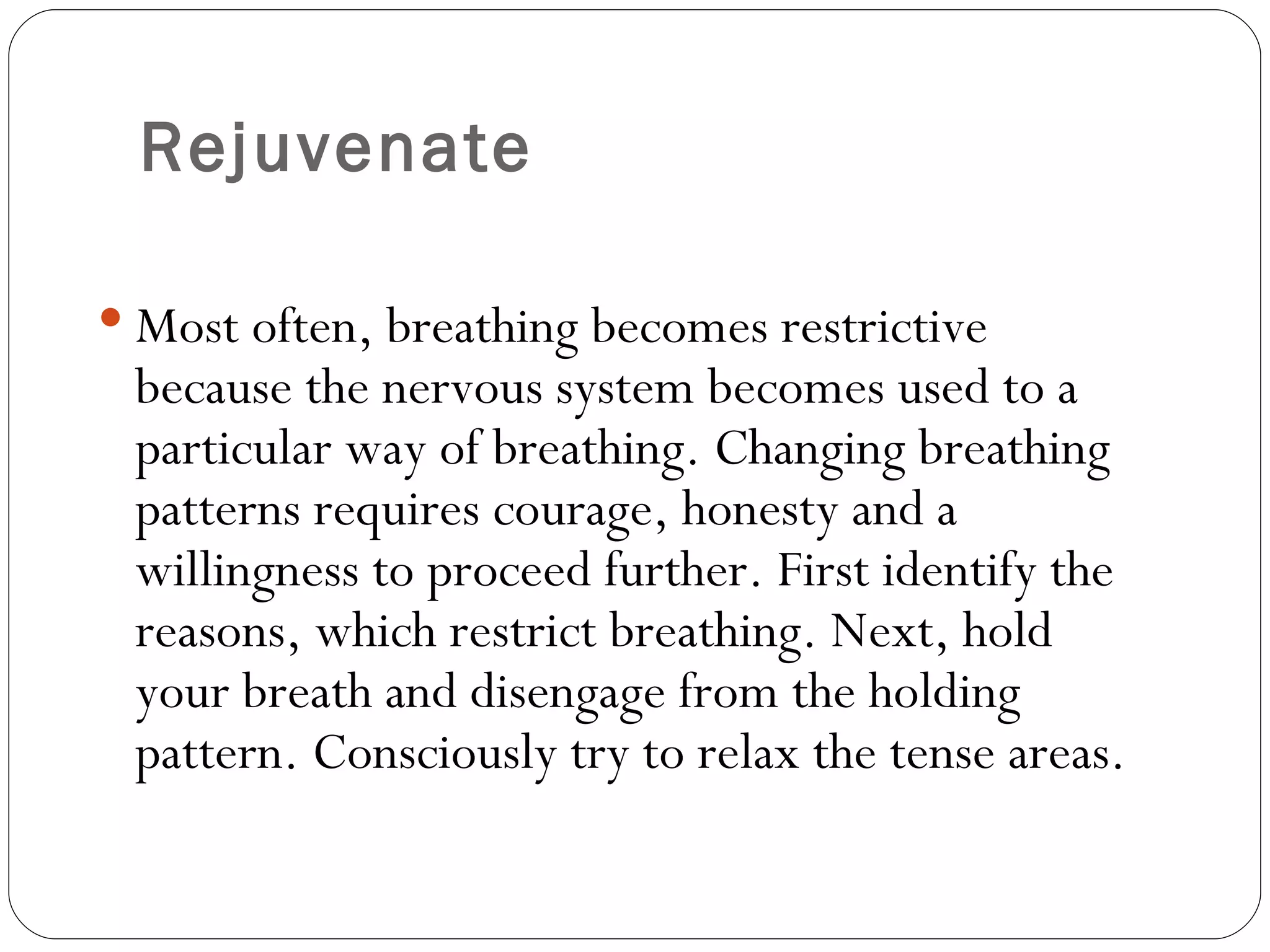 Rejuvenate Most often, breathing becomes restrictive because the nervous system becomes used to a particular way of breathing. Changing breathing patterns requires courage, honesty and a willingness to proceed further. First identify the reasons, which restrict breathing. Next, hold your breath and disengage from the holding pattern. Consciously try to relax the tense areas.  