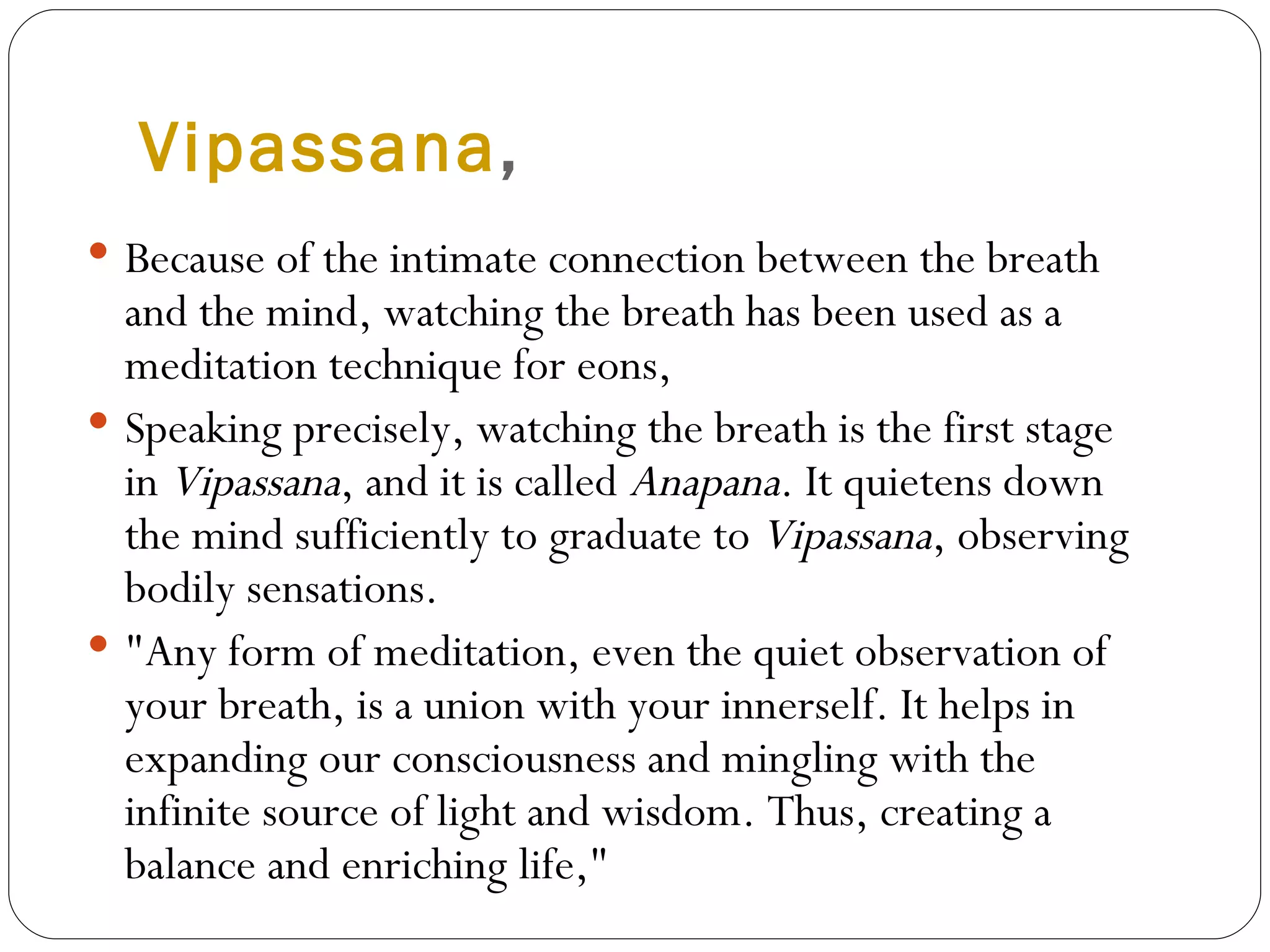 Vipassana , Because of the intimate connection between the breath and the mind, watching the breath has been used as a meditation technique for eons,  Speaking precisely, watching the breath is the first stage in  Vipassana , and it is called  Anapana . It quietens down the mind sufficiently to graduate to  Vipassana , observing bodily sensations. "Any form of meditation, even the quiet observation of your breath, is a union with your innerself. It helps in expanding our consciousness and mingling with the infinite source of light and wisdom. Thus, creating a balance and enriching life,"  