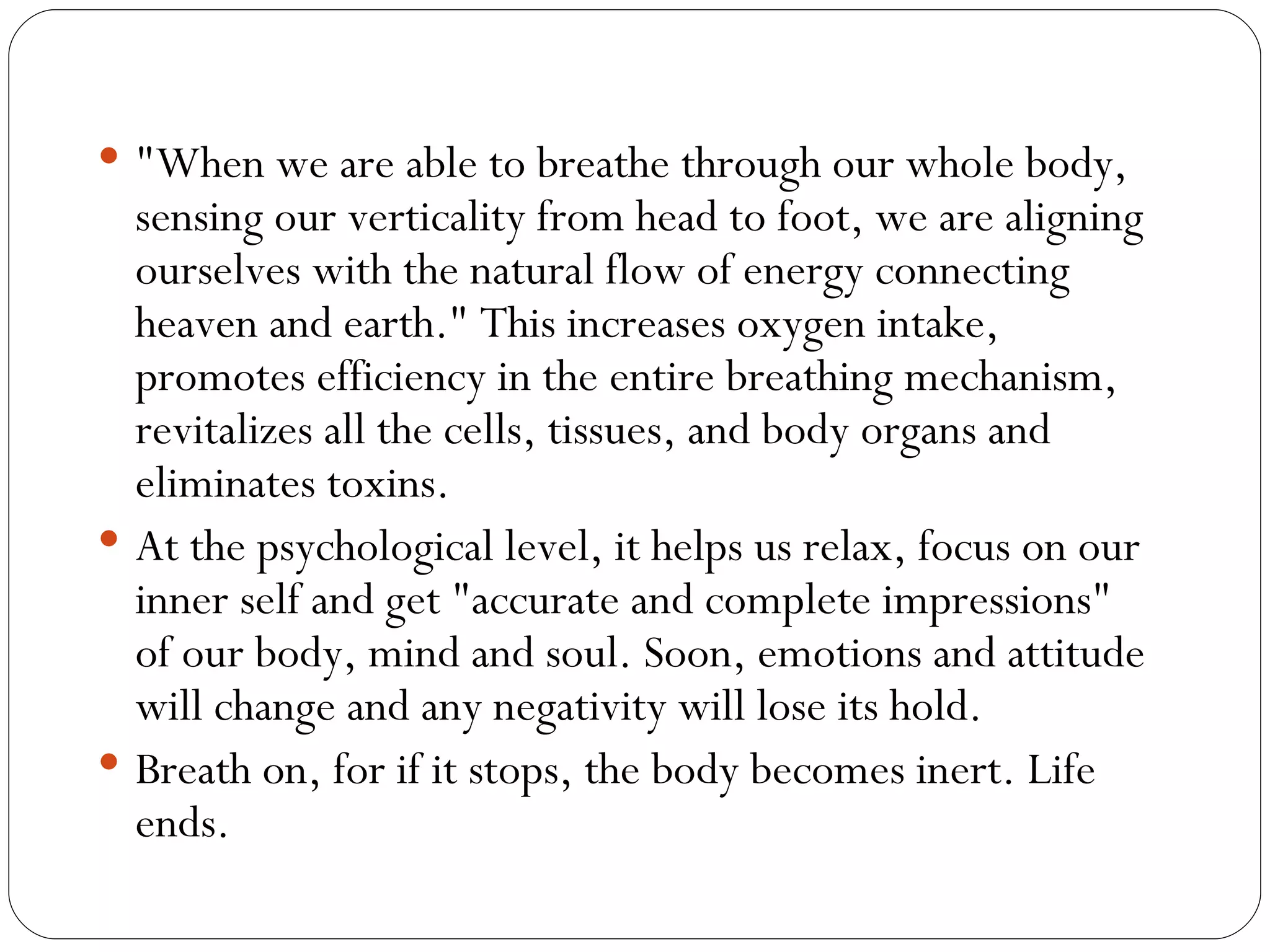 "When we are able to breathe through our whole body, sensing our verticality from head to foot, we are aligning ourselves with the natural flow of energy connecting heaven and earth." This increases oxygen intake, promotes efficiency in the entire breathing mechanism, revitalizes all the cells, tissues, and body organs and eliminates toxins.  At the psychological level, it helps us relax, focus on our inner self and get "accurate and complete impressions" of our body, mind and soul. Soon, emotions and attitude will change and any negativity will lose its hold.  Breath on, for if it stops, the body becomes inert. Life ends.  