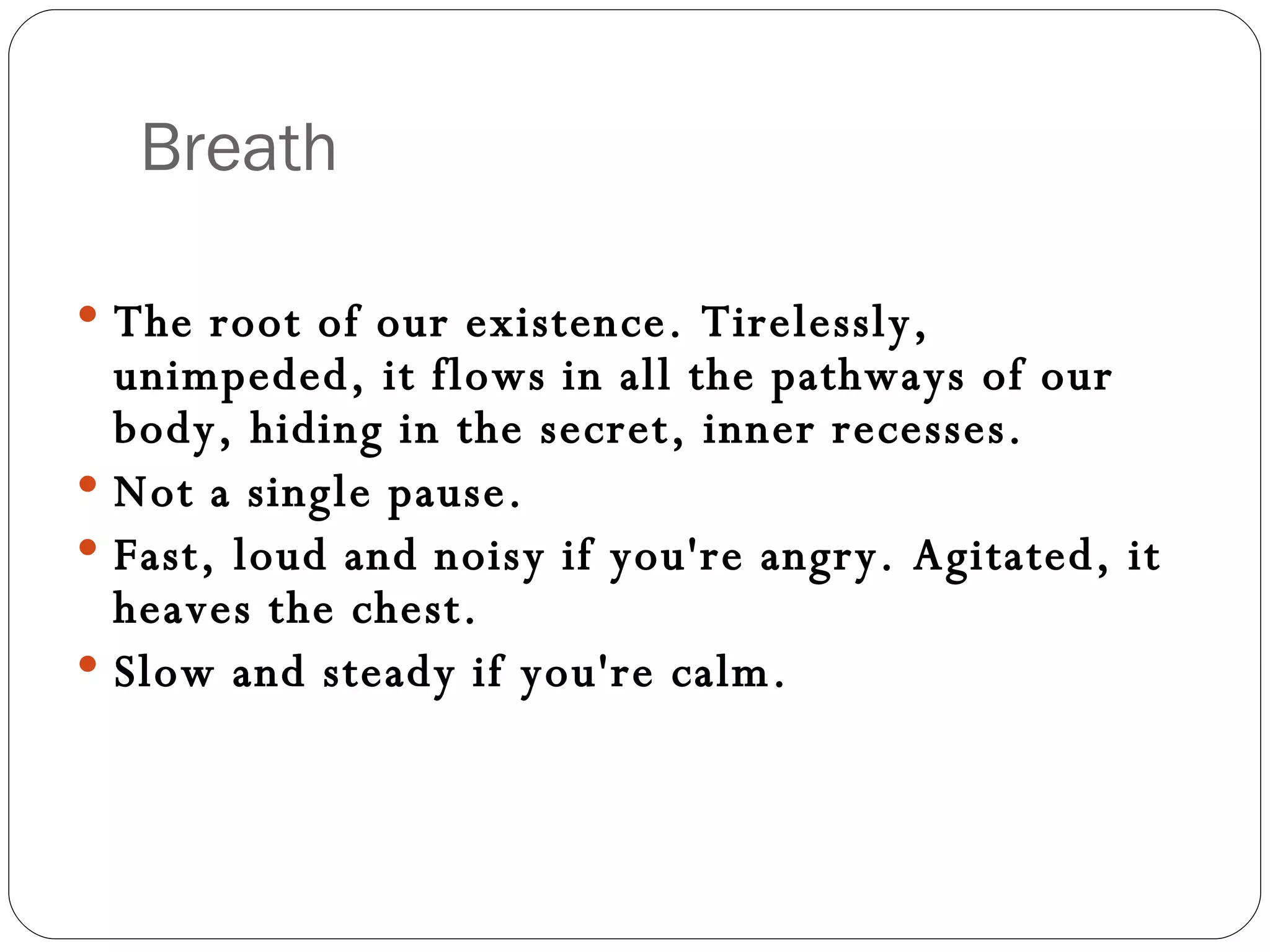 Breath The root of our existence. Tirelessly, unimpeded, it flows in all the pathways of our body, hiding in the secret, inner recesses.  Not a single pause. Fast, loud and noisy if you're angry. Agitated, it heaves the chest.  Slow and steady if you're calm.  
