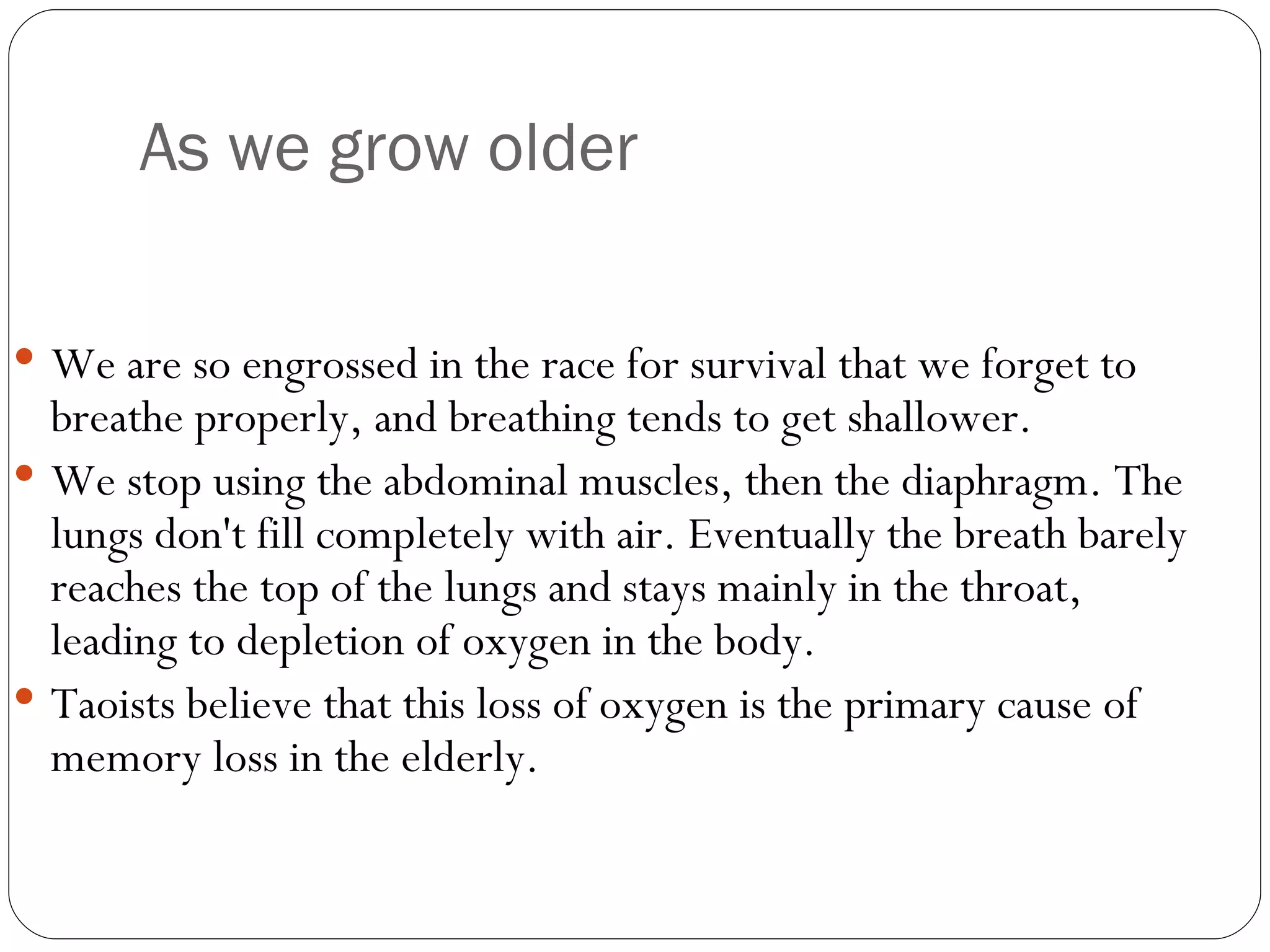 As we grow older We are so engrossed in the race for survival that we forget to breathe properly, and breathing tends to get shallower.  We stop using the abdominal muscles, then the diaphragm. The lungs don't fill completely with air. Eventually the breath barely reaches the top of the lungs and stays mainly in the throat, leading to depletion of oxygen in the body.  Taoists believe that this loss of oxygen is the primary cause of memory loss in the elderly.  