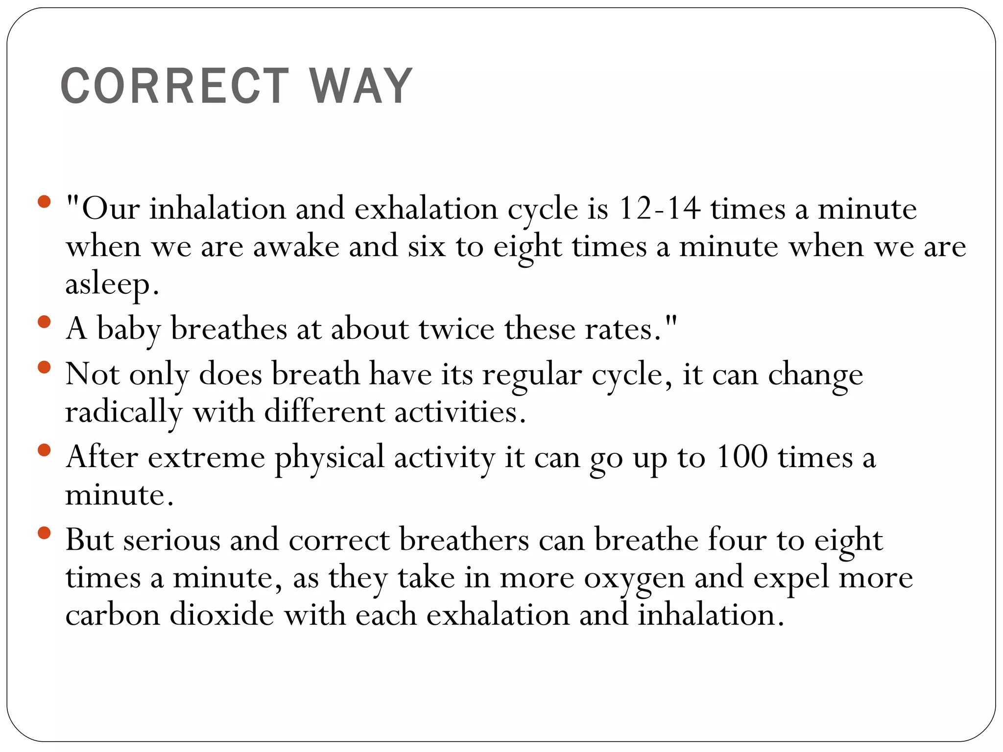 CORRECT WAY "Our inhalation and exhalation cycle is 12-14 times a minute when we are awake and six to eight times a minute when we are asleep.  A baby breathes at about twice these rates."  Not only does breath have its regular cycle, it can change radically with different activities.  After extreme physical activity it can go up to 100 times a minute.  But serious and correct breathers can breathe four to eight times a minute, as they take in more oxygen and expel more carbon dioxide with each exhalation and inhalation.  