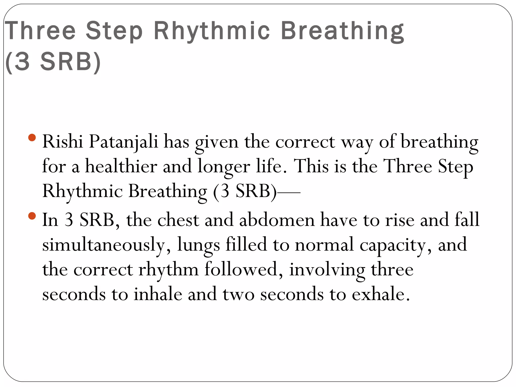 Three Step Rhythmic Breathing  (3 SRB) Rishi Patanjali has given the correct way of breathing for a healthier and longer life. This is the Three Step Rhythmic Breathing (3 SRB)— In 3 SRB, the chest and abdomen have to rise and fall simultaneously, lungs filled to normal capacity, and the correct rhythm followed, involving three seconds to inhale and two seconds to exhale.  