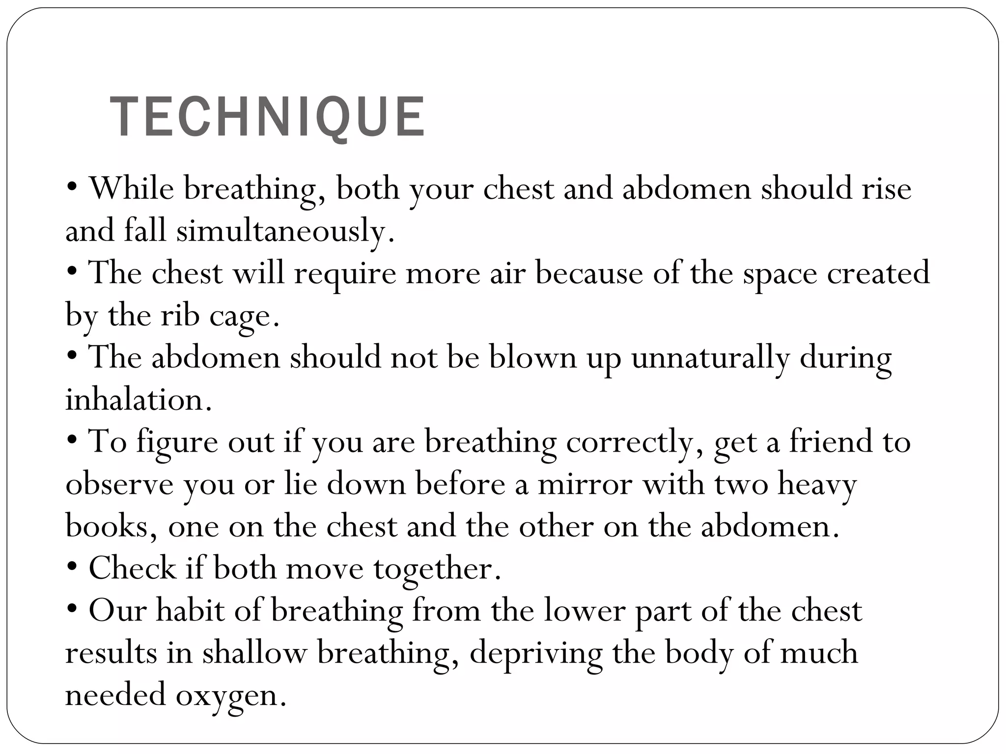 TECHNIQUE •  While breathing, both your chest and abdomen should rise and fall simultaneously.  • The chest will require more air because of the space created by the rib cage.  • The abdomen should not be blown up unnaturally during inhalation.  • To figure out if you are breathing correctly, get a friend to observe you or lie down before a mirror with two heavy books, one on the chest and the other on the abdomen.  • Check if both move together.  • Our habit of breathing from the lower part of the chest results in shallow breathing, depriving the body of much needed oxygen.  