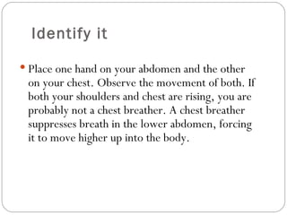 Identify it Place one hand on your abdomen and the other on your chest. Observe the movement of both. If both your shoulders and chest are rising, you are probably not a chest breather. A chest breather suppresses breath in the lower abdomen, forcing it to move higher up into the body.  