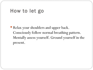 How to let go Relax your shoulders and upper back. Consciously follow normal breathing pattern. Mentally assess yourself. Ground yourself in the present.  